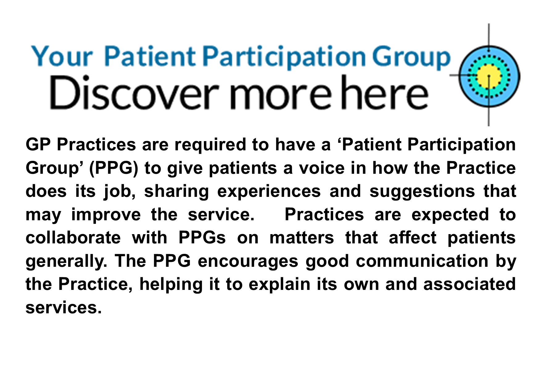 Your Participation Group with PPG logo.  GP Practices are required to have a ‘Patient Participation Group’ (PPG) to give patients a voice in how the Practice does its job, sharing experiences and suggestions that may improve the service. Practices are expected to collaborate with PPGs on matters that affect patients generally. The PPG encourages good communication by the Practice, helping it to explain its own and associated services. Discover more here