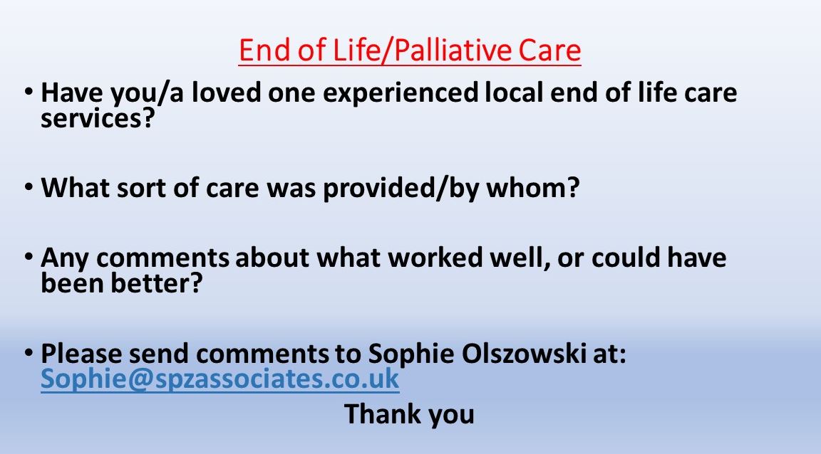 Have you/a loved one experienced local end of life care services?    What sort of care was provided/by whom?   Any comments about what worked well, or could have been better?  Please send comments to Sophie Olszowski at: Sophie@spzassociates.co.uk Thank you 